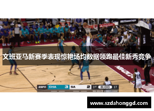 文班亚马新赛季表现惊艳场均数据领跑最佳新秀竞争
