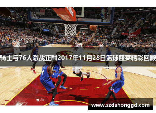 骑士与76人激战正酣2017年11月28日篮球盛宴精彩回顾
